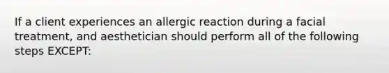 If a client experiences an allergic reaction during a facial treatment, and aesthetician should perform all of the following steps EXCEPT: