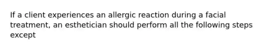 If a client experiences an allergic reaction during a facial treatment, an esthetician should perform all the following steps except