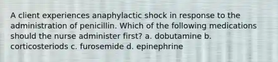 A client experiences anaphylactic shock in response to the administration of penicillin. Which of the following medications should the nurse administer first? a. dobutamine b. corticosteriods c. furosemide d. epinephrine