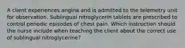 A client experiences angina and is admitted to the telemetry unit for observation. Sublingual nitroglycerin tablets are prescribed to control periodic episodes of chest pain. Which instruction should the nurse include when teaching the client about the correct use of sublingual nitroglycerine?