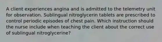 A client experiences angina and is admitted to the telemetry unit for observation. Sublingual nitroglycerin tablets are prescribed to control periodic episodes of chest pain. Which instruction should the nurse include when teaching the client about the correct use of sublingual nitroglycerine?