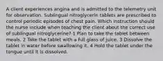 A client experiences angina and is admitted to the telemetry unit for observation. Sublingual nitroglycerin tablets are prescribed to control periodic episodes of chest pain. Which instruction should the nurse include when teaching the client about the correct use of sublingual nitroglycerine? 1 Plan to take the tablet between meals. 2 Take the tablet with a full glass of juice. 3 Dissolve the tablet in water before swallowing it. 4 Hold the tablet under the tongue until it is dissolved.