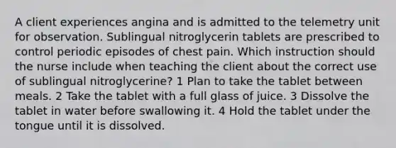 A client experiences angina and is admitted to the telemetry unit for observation. Sublingual nitroglycerin tablets are prescribed to control periodic episodes of chest pain. Which instruction should the nurse include when teaching the client about the correct use of sublingual nitroglycerine? 1 Plan to take the tablet between meals. 2 Take the tablet with a full glass of juice. 3 Dissolve the tablet in water before swallowing it. 4 Hold the tablet under the tongue until it is dissolved.