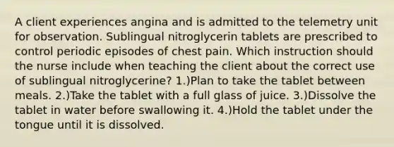 A client experiences angina and is admitted to the telemetry unit for observation. Sublingual nitroglycerin tablets are prescribed to control periodic episodes of chest pain. Which instruction should the nurse include when teaching the client about the correct use of sublingual nitroglycerine? 1.)Plan to take the tablet between meals. 2.)Take the tablet with a full glass of juice. 3.)Dissolve the tablet in water before swallowing it. 4.)Hold the tablet under the tongue until it is dissolved.