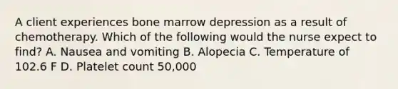 A client experiences bone marrow depression as a result of chemotherapy. Which of the following would the nurse expect to find? A. Nausea and vomiting B. Alopecia C. Temperature of 102.6 F D. Platelet count 50,000