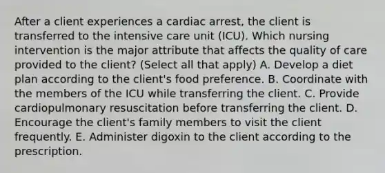 After a client experiences a cardiac arrest, the client is transferred to the intensive care unit (ICU). Which nursing intervention is the major attribute that affects the quality of care provided to the client? (Select all that apply) A. Develop a diet plan according to the client's food preference. B. Coordinate with the members of the ICU while transferring the client. C. Provide cardiopulmonary resuscitation before transferring the client. D. Encourage the client's family members to visit the client frequently. E. Administer digoxin to the client according to the prescription.