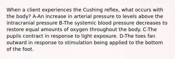 When a client experiences the Cushing reflex, what occurs with the body? A-An increase in arterial pressure to levels above the intracranial pressure B-The systemic <a href='https://www.questionai.com/knowledge/kD0HacyPBr-blood-pressure' class='anchor-knowledge'>blood pressure</a> decreases to restore equal amounts of oxygen throughout the body. C-The pupils contract in response to light exposure. D-The toes fan outward in response to stimulation being applied to the bottom of the foot.