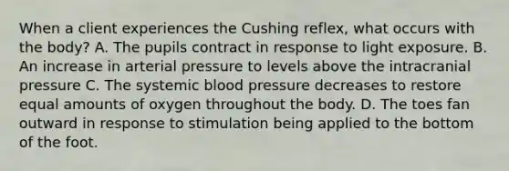 When a client experiences the Cushing reflex, what occurs with the body? A. The pupils contract in response to light exposure. B. An increase in arterial pressure to levels above the intracranial pressure C. The systemic blood pressure decreases to restore equal amounts of oxygen throughout the body. D. The toes fan outward in response to stimulation being applied to the bottom of the foot.