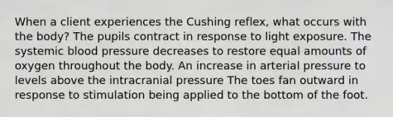 When a client experiences the Cushing reflex, what occurs with the body? The pupils contract in response to light exposure. The systemic blood pressure decreases to restore equal amounts of oxygen throughout the body. An increase in arterial pressure to levels above the intracranial pressure The toes fan outward in response to stimulation being applied to the bottom of the foot.