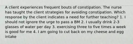 A client experiences frequent bouts of constipation. The nurse has taught the client strategies for avoiding constipation. Which response by the client indicates a need for further teaching? 1. I should not ignore the urge to pass a BM 2. I usually drink 2-3 glasses of water per day 3. exercising three to five times a week is good for me 4. I am going to cut back on my cheese and egg intake