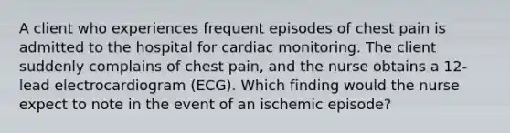 A client who experiences frequent episodes of chest pain is admitted to the hospital for cardiac monitoring. The client suddenly complains of chest pain, and the nurse obtains a 12-lead electrocardiogram (ECG). Which finding would the nurse expect to note in the event of an ischemic episode?