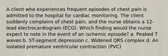 A client who experiences frequent episodes of chest pain is admitted to the hospital for cardiac monitoring. The client suddenly complains of chest pain, and the nurse obtains a 12-lead electrocardiogram (ECG). Which finding would the nurse expect to note in the event of an ischemic episode? a. Peaked T waves b. ST-segment depression c. Widened QRS complex d. An isolated premature ventricular contraction (PVC)