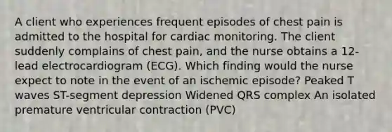 A client who experiences frequent episodes of chest pain is admitted to the hospital for cardiac monitoring. The client suddenly complains of chest pain, and the nurse obtains a 12-lead electrocardiogram (ECG). Which finding would the nurse expect to note in the event of an ischemic episode? Peaked T waves ST-segment depression Widened QRS complex An isolated premature ventricular contraction (PVC)