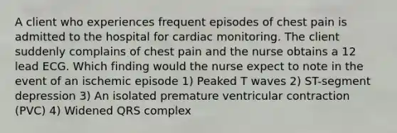 A client who experiences frequent episodes of chest pain is admitted to the hospital for cardiac monitoring. The client suddenly complains of chest pain and the nurse obtains a 12 lead ECG. Which finding would the nurse expect to note in the event of an ischemic episode 1) Peaked T waves 2) ST-segment depression 3) An isolated premature ventricular contraction (PVC) 4) Widened QRS complex