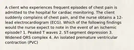 A client who experiences frequent episodes of chest pain is admitted to the hospital for cardiac monitoring. The client suddenly complains of chest pain, and the nurse obtains a 12-lead electrocardiogram (ECG). Which of the following findings would the nurse expect to note in the event of an ischemic episode? 1. Peaked T waves 2. ST-segment depression 3. Widened QRS complex 4. An isolated premature ventricular contraction (PVC)