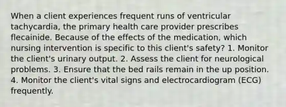 When a client experiences frequent runs of ventricular tachycardia, the primary health care provider prescribes flecainide. Because of the effects of the medication, which nursing intervention is specific to this client's safety? 1. Monitor the client's urinary output. 2. Assess the client for neurological problems. 3. Ensure that the bed rails remain in the up position. 4. Monitor the client's vital signs and electrocardiogram (ECG) frequently.