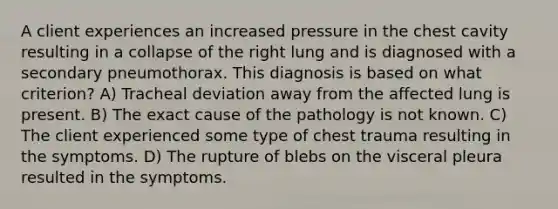 A client experiences an increased pressure in the chest cavity resulting in a collapse of the right lung and is diagnosed with a secondary pneumothorax. This diagnosis is based on what criterion? A) Tracheal deviation away from the affected lung is present. B) The exact cause of the pathology is not known. C) The client experienced some type of chest trauma resulting in the symptoms. D) The rupture of blebs on the visceral pleura resulted in the symptoms.