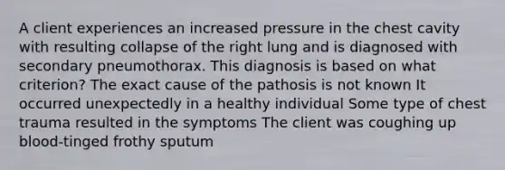 A client experiences an increased pressure in the chest cavity with resulting collapse of the right lung and is diagnosed with secondary pneumothorax. This diagnosis is based on what criterion? The exact cause of the pathosis is not known It occurred unexpectedly in a healthy individual Some type of chest trauma resulted in the symptoms The client was coughing up blood-tinged frothy sputum