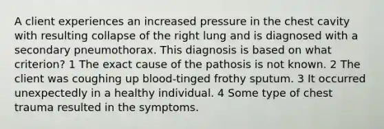 A client experiences an increased pressure in the chest cavity with resulting collapse of the right lung and is diagnosed with a secondary pneumothorax. This diagnosis is based on what criterion? 1 The exact cause of the pathosis is not known. 2 The client was coughing up blood-tinged frothy sputum. 3 It occurred unexpectedly in a healthy individual. 4 Some type of chest trauma resulted in the symptoms.