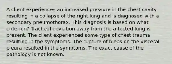 A client experiences an increased pressure in the chest cavity resulting in a collapse of the right lung and is diagnosed with a secondary pneumothorax. This diagnosis is based on what criterion? Tracheal deviation away from the affected lung is present. The client experienced some type of chest trauma resulting in the symptoms. The rupture of blebs on the visceral pleura resulted in the symptoms. The exact cause of the pathology is not known.