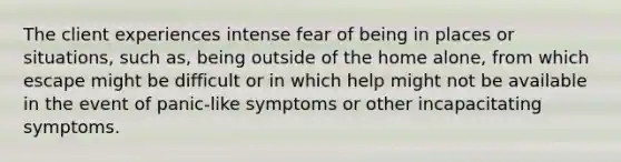 The client experiences intense fear of being in places or situations, such as, being outside of the home alone, from which escape might be difficult or in which help might not be available in the event of panic-like symptoms or other incapacitating symptoms.