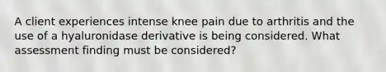 A client experiences intense knee pain due to arthritis and the use of a hyaluronidase derivative is being considered. What assessment finding must be considered?