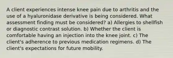 A client experiences intense knee pain due to arthritis and the use of a hyaluronidase derivative is being considered. What assessment finding must be considered? a) Allergies to shellfish or diagnostic contrast solution. b) Whether the client is comfortable having an injection into the knee joint. c) The client's adherence to previous medication regimens. d) The client's expectations for future mobility.