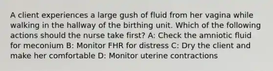 A client experiences a large gush of fluid from her vagina while walking in the hallway of the birthing unit. Which of the following actions should the nurse take first? A: Check the amniotic fluid for meconium B: Monitor FHR for distress C: Dry the client and make her comfortable D: Monitor uterine contractions