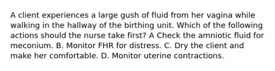 A client experiences a large gush of fluid from her vagina while walking in the hallway of the birthing unit. Which of the following actions should the nurse take first? A Check the amniotic fluid for meconium. B. Monitor FHR for distress. C. Dry the client and make her comfortable. D. Monitor uterine contractions.