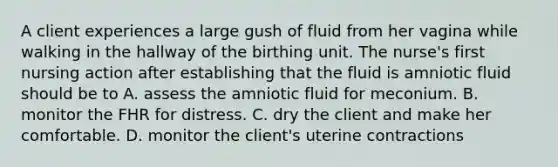 A client experiences a large gush of fluid from her vagina while walking in the hallway of the birthing unit. The nurse's first nursing action after establishing that the fluid is amniotic fluid should be to A. assess the amniotic fluid for meconium. B. monitor the FHR for distress. C. dry the client and make her comfortable. D. monitor the client's uterine contractions