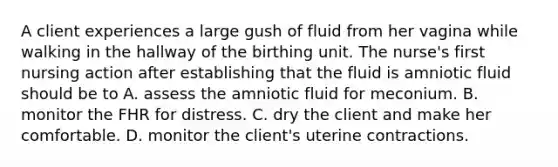 A client experiences a large gush of fluid from her vagina while walking in the hallway of the birthing unit. The nurse's first nursing action after establishing that the fluid is amniotic fluid should be to A. assess the amniotic fluid for meconium. B. monitor the FHR for distress. C. dry the client and make her comfortable. D. monitor the client's uterine contractions.