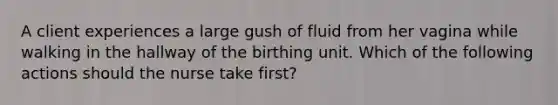 A client experiences a large gush of fluid from her vagina while walking in the hallway of the birthing unit. Which of the following actions should the nurse take first?