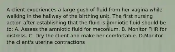 A client experiences a large gush of fluid from her vagina while walking in the hallway of the birthing unit. The first nursing action after establishing that the fluid is amniotic fluid should be to: A. Assess the amniotic fluid for meconium. B. Monitor FHR for distress. C. Dry the client and make her comfortable. D.Monitor the client's uterine contractions