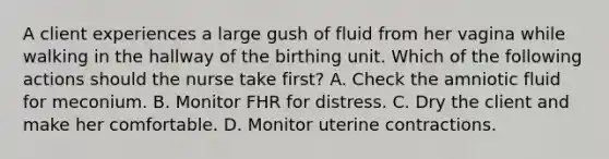 A client experiences a large gush of fluid from her vagina while walking in the hallway of the birthing unit. Which of the following actions should the nurse take first? A. Check the amniotic fluid for meconium. B. Monitor FHR for distress. C. Dry the client and make her comfortable. D. Monitor uterine contractions.