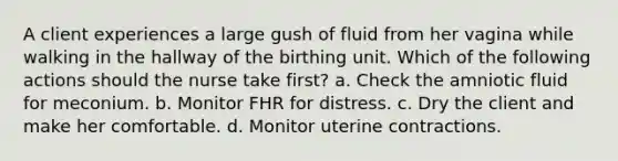 A client experiences a large gush of fluid from her vagina while walking in the hallway of the birthing unit. Which of the following actions should the nurse take first? a. Check the amniotic fluid for meconium. b. Monitor FHR for distress. c. Dry the client and make her comfortable. d. Monitor uterine contractions.