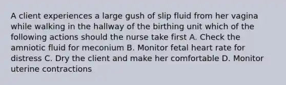 A client experiences a large gush of slip fluid from her vagina while walking in the hallway of the birthing unit which of the following actions should the nurse take first A. Check the amniotic fluid for meconium B. Monitor fetal heart rate for distress C. Dry the client and make her comfortable D. Monitor uterine contractions