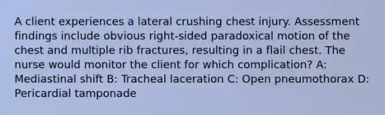 A client experiences a lateral crushing chest injury. Assessment findings include obvious right-sided paradoxical motion of the chest and multiple rib fractures, resulting in a flail chest. The nurse would monitor the client for which complication? A: Mediastinal shift B: Tracheal laceration C: Open pneumothorax D: Pericardial tamponade