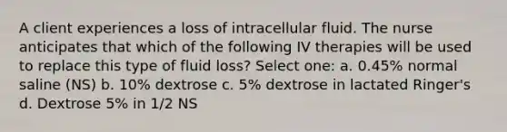 A client experiences a loss of intracellular fluid. The nurse anticipates that which of the following IV therapies will be used to replace this type of fluid loss? Select one: a. 0.45% normal saline (NS) b. 10% dextrose c. 5% dextrose in lactated Ringer's d. Dextrose 5% in 1/2 NS