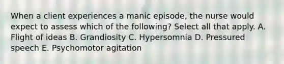 When a client experiences a manic episode, the nurse would expect to assess which of the following? Select all that apply. A. Flight of ideas B. Grandiosity C. Hypersomnia D. Pressured speech E. Psychomotor agitation