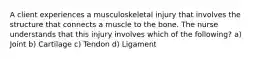 A client experiences a musculoskeletal injury that involves the structure that connects a muscle to the bone. The nurse understands that this injury involves which of the following? a) Joint b) Cartilage c) Tendon d) Ligament