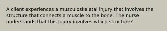 A client experiences a musculoskeletal injury that involves the structure that connects a muscle to the bone. The nurse understands that this injury involves which structure?