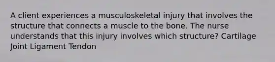 A client experiences a musculoskeletal injury that involves the structure that connects a muscle to the bone. The nurse understands that this injury involves which structure? Cartilage Joint Ligament Tendon