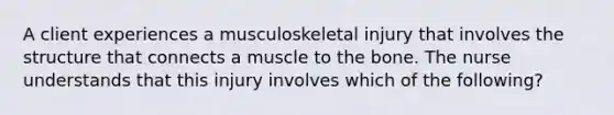 A client experiences a musculoskeletal injury that involves the structure that connects a muscle to the bone. The nurse understands that this injury involves which of the following?