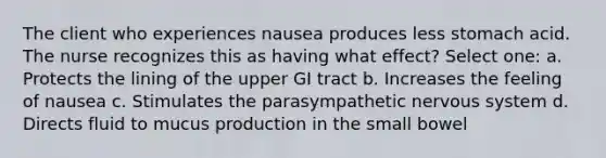 The client who experiences nausea produces less stomach acid. The nurse recognizes this as having what effect? Select one: a. Protects the lining of the upper GI tract b. Increases the feeling of nausea c. Stimulates the parasympathetic nervous system d. Directs fluid to mucus production in the small bowel