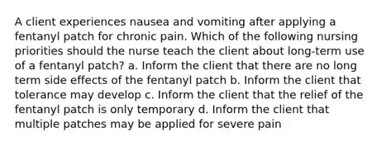 A client experiences nausea and vomiting after applying a fentanyl patch for chronic pain. Which of the following nursing priorities should the nurse teach the client about long-term use of a fentanyl patch? a. Inform the client that there are no long term side effects of the fentanyl patch b. Inform the client that tolerance may develop c. Inform the client that the relief of the fentanyl patch is only temporary d. Inform the client that multiple patches may be applied for severe pain