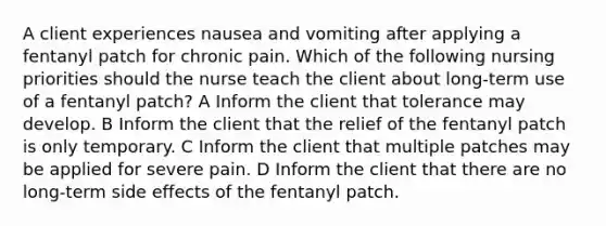 A client experiences nausea and vomiting after applying a fentanyl patch for chronic pain. Which of the following nursing priorities should the nurse teach the client about long-term use of a fentanyl patch? A Inform the client that tolerance may develop. B Inform the client that the relief of the fentanyl patch is only temporary. C Inform the client that multiple patches may be applied for severe pain. D Inform the client that there are no long-term side effects of the fentanyl patch.