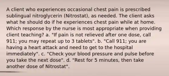 A client who experiences occasional chest pain is prescribed sublingual nitroglycerin (Nitrostat), as needed. The client asks what he should do if he experiences chest pain while at home. Which response by the nurse is most appropriate when providing client teaching? a. "If pain is not relieved after one dose, call 911; you may repeat up to 3 tablets". b. "Call 911; you are having a heart attack and need to get to the hospital immediately". c. "Check your blood pressure and pulse before you take the next dose". d. "Rest for 5 minutes, then take another dose of Nitrostat".