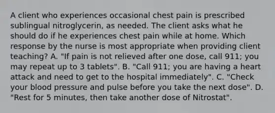 A client who experiences occasional chest pain is prescribed sublingual nitroglycerin, as needed. The client asks what he should do if he experiences chest pain while at home. Which response by the nurse is most appropriate when providing client teaching? A. "If pain is not relieved after one dose, call 911; you may repeat up to 3 tablets". B. "Call 911; you are having a heart attack and need to get to the hospital immediately". C. "Check your blood pressure and pulse before you take the next dose". D. "Rest for 5 minutes, then take another dose of Nitrostat".