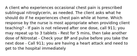 A client who experiences occasional chest pain is prescribed sublingual nitroglycerin, as needed. The client asks what he should do if he experiences chest pain while at home. Which response by the nurse is most appropriate when providing client teaching? - If pain is not relieved after one dose, call 911; you may repeat up to 3 tablets - Rest for 5 mins, then take another dose of Nitrostat - Check your BP and pulse before you take the next dose - Call 911; you are having a heart attack and need to get to the hospital immediately