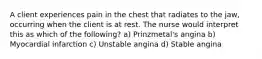 A client experiences pain in the chest that radiates to the jaw, occurring when the client is at rest. The nurse would interpret this as which of the following? a) Prinzmetal's angina b) Myocardial infarction c) Unstable angina d) Stable angina